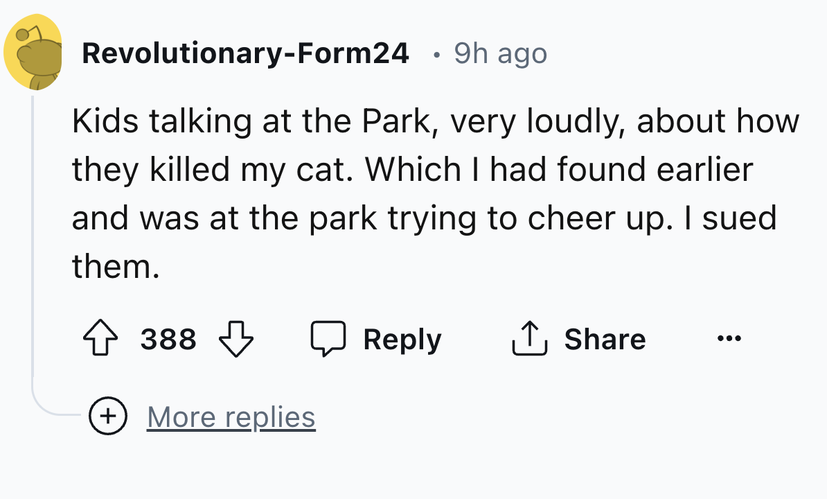 number - RevolutionaryForm24 9h ago Kids talking at the Park, very loudly, about how they killed my cat. Which I had found earlier and was at the park trying to cheer up. I sued them. 388 More replies